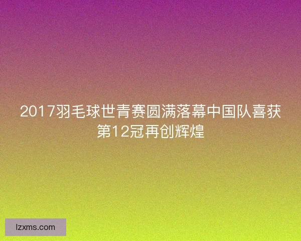2017羽毛球世青赛圆满落幕中国队喜获第12冠再创辉煌