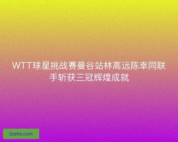 WTT球星挑战赛曼谷站林高远陈幸同联手斩获三冠辉煌成就