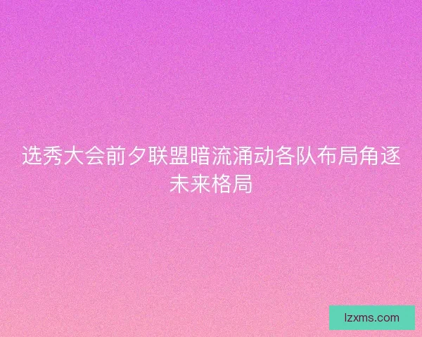 选秀大会前夕联盟暗流涌动各队布局角逐未来格局