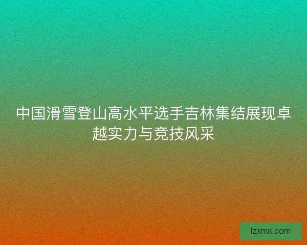中国滑雪登山高水平选手吉林集结展现卓越实力与竞技风采