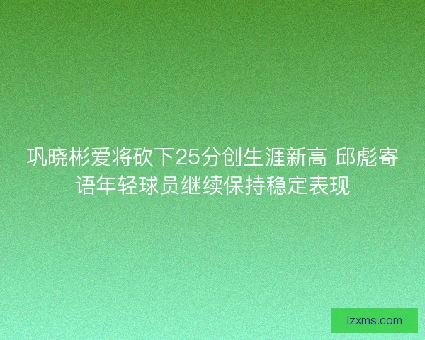 巩晓彬爱将砍下25分创生涯新高 邱彪寄语年轻球员继续保持稳定表现